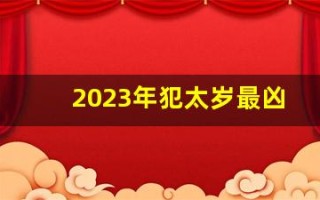 2023年犯太岁最凶的四大生肖(2023年犯太岁的属相!以及犯太岁的禁忌)