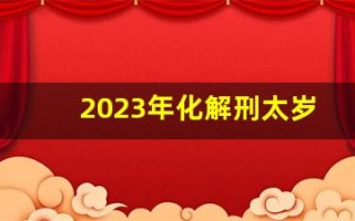 2023年化解刑太岁最简单的方法(2023年犯太岁表格)