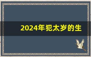 2024年犯太岁的生肖(2024年犯太岁的生肖有哪些生肖)