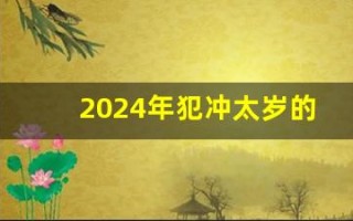 2024年犯冲太岁的属相(2024年犯冲太岁的属相怎么化解)