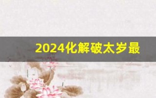 2024化解破太岁最佳方法(2024化解破太岁最佳方法可以佩戴天珠吗)